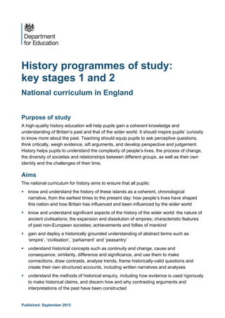 Published: September 2013
History programmes of study:
key stages 1 and 2
National curriculum in England
Purpose of study
A high-quality history education will help pupils gain a coherent knowledge and
understanding of Britain’s past and that of the wider world. It should inspire pupils’ curiosity
to know more about the past. Teaching should equip pupils to ask perceptive questions,
think critically, weigh evidence, sift arguments, and develop perspective and judgement.
History helps pupils to understand the complexity of people’s lives, the process of change,
the diversity of societies and relationships between different groups, as well as their own
identity and the challenges of their time.
Aims
The national curriculum for history aims to ensure that all pupils:
 know and understand the history of these islands as a coherent, chronological
narrative, from the earliest times to the present day: how people’s lives have shaped
this nation and how Britain has influenced and been influenced by the wider world
 know and understand significant aspects of the history of the wider world: the nature of
ancient civilisations; the expansion and dissolution of empires; characteristic features
of past non-European societies; achievements and follies of mankind
 gain and deploy a historically grounded understanding of abstract terms such as
‘empire’, ‘civilisation’, ‘parliament’ and ‘peasantry’
 understand historical concepts such as continuity and change, cause and
consequence, similarity, difference and significance, and use them to make
connections, draw contrasts, analyse trends, frame historically-valid questions and
create their own structured accounts, including written narratives and analyses
 understand the methods of historical enquiry, including how evidence is used rigorously
to make historical claims, and discern how and why contrasting arguments and
interpretations of the past have been constructed
 