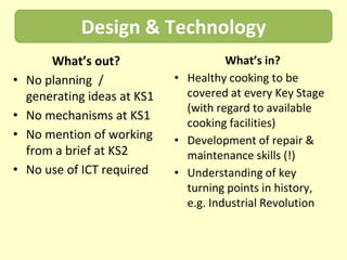 Design & Technology
        What’s out?                     What’s in?
•   No planning /             • Healthy cooking to be
    generating ideas at KS1     covered at every Key Stage
                                (with regard to available
•   No mechanisms at KS1
                                cooking facilities)
•   No mention of working     • Development of repair &
    from a brief at KS2         maintenance skills (!)
•   No use of ICT required    • Understanding of key
                                turning points in history,
                                e.g. Industrial Revolution
 