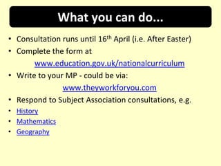 What you can do...
• Consultation runs until 16th April (i.e. After Easter)
• Complete the form at
       www.education.gov.uk/nationalcurriculum
• Write to your MP - could be via:
               www.theyworkforyou.com
• Respond to Subject Association consultations, e.g.
• History
• Mathematics
• Geography
 