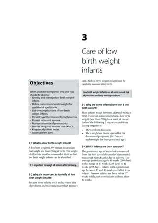 3
                                                        Care of low
                                                        birth weight
                                                        infants
                                                        care. All low birth weight infants must be
 Objectives                                             carefully assessed after birth.

 When you have completed this unit you                      Low birth weight infants are at an increased risk
 should be able to:                                         of problems and may need special care.
 • Identify and manage low birth weight
   infants.
 • Define preterm and underweight for                   3-3 Why are some infants born with a low
   gestational age infants.                             birth weight?
 • List the complications of low birth
   weight infants.                                      Most infants weigh between 2500 and 4000g at
 • Prevent hypothermia and hypoglycaemia.               birth. However, some infants have a low birth
 • Prevent recurrent apnoea.                            weight (less than 2500g) as a result of one or
 • Manage anaemia of prematurity.                       both of the following 2 important problems
 • Provide kangaroo mother care (KMC).                  during pregnancy:
 • Keep good patient notes.                             •     They are born too soon.
 • Assess patient care.                                 •     They weigh less than expected for the
                                                              duration of pregnancy (i.e. they are
                                                              underweight for their gestational age).
3-1 What is a low birth weight infant?
A low birth weight (LBW) infant is an infant            3-4 Which infants are born too soon?
that weighs less than 2500g at birth. The weight        The gestational age of an infant is measured
of all infants must be measured at birth so that        from the first day of the mother’s last normal
low birth weight infants can be identified.             menstrual period to the day of delivery. The
                                                        average gestational age is 40 weeks (280 days)
                                                        with a range of 37 weeks (259 days) to 42
 It is important to weigh all infants after delivery.
                                                        weeks (293 days). Infants with a gestational
                                                        age between 37 and 42 weeks are called term
3-2 Why is it important to identify all low             infants. Preterm infants are born before 37
birth weight infants?                                   weeks while post term infants are born after
                                                        42 weeks.
Because these infants are at an increased risk
of problems and may need more than primary
 