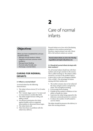 2
                                                Care of normal
                                                infants

                                                Normal infants are at low risk of developing
 Objectives                                     problems in the newborn period and,
                                                therefore, require primary care only. About
 When you have completed this unit you          80% of all newborn infants are normal.
 should be able to:
 • Manage normal newborn infants.                Normal newborn infants are at low risk of develop-
 • Diagnose and treat common minor               ing problems and require only primary care.
   problems.
 • Manage breast feeding.
 • Promote baby friendly care.                  2-2 Should all normal infants be kept with
 • Discharge a normal infant.                   their mothers?
                                                Yes, all normal infants should stay with their
                                                mothers and not get cared for in the nursery.
CARING FOR NORMAL                               This is called rooming-in. The infant is either
INFANTS                                         nursed in a cot next to the mother’s bed or
                                                is given skin-to-skin care (Kangaroo Mother
                                                Care or KMC). The advantages of infants
2-1 What is a normal infant?                    staying with their mothers are:

A normal infant has the following               1. The mother remains close to her infant all
characteristics:                                   the times and gets used to caring for her
                                                   infant. This strengthens bonding.
1. The infant is born at term (37 to 42 weeks   2. It encourages breast feeding.
   gestation).                                  3. It builds up the mother’s confidence in her
2. The 1 minute Apgar score is 7 or more and       ability to handle her infant.
   no resuscitation is needed after birth.      4. It prevents the infant being exposed to the
3. The infant weighs between 2500 g and            infections commonly present in a nursery.
   4000 g at birth.                             5. It reduces the number of staff needed to
4. On physical examination the infant              care for infants.
   appears healthy with no congenital
   abnormalities or abnormal clinical signs.    The father should be present at the delivery to
5. The infant feeds well.                       share this exciting moment.
6. There have been no problems with the
   infant since delivery.
 
