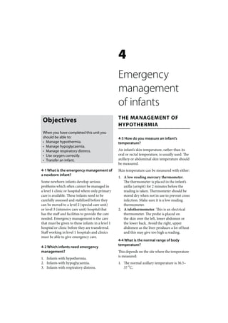 4
                                                   Emergency
                                                   management
                                                   of infants
                                                   THE MANAGEMENT OF
 Objectives
                                                   HYPOTHERMIA
 When you have completed this unit you
 should be able to:                                4-3 How do you measure an infant’s
 • Manage hypothermia.                             temperature?
 • Manage hypoglycaemia.
 • Manage respiratory distress.                    An infant’s skin temperature, rather than its
 • Use oxygen correctly.                           oral or rectal temperature, is usually used. The
 • Transfer an infant.                             axillary or abdominal skin temperature should
                                                   be measured.
4-1 What is the emergency management of            Skin temperature can be measured with either:
a newborn infant?
                                                   1. A low reading mercury thermometer.
Some newborn infants develop serious                  The thermometer is placed in the infant’s
problems which often cannot be managed in             axilla (armpit) for 2 minutes before the
a level 1 clinic or hospital where only primary       reading is taken. Thermometer should be
care is available. These infants need to be           stored dry when not in use to prevent cross
carefully assessed and stabilised before they         infection. Make sure it is a low reading
can be moved to a level 2 (special care unit)         thermometer.
or level 3 (intensive care unit) hospital that     2. A telethermometer. This is an electrical
has the staff and facilities to provide the care      thermometer. The probe is placed on
needed. Emergency management is the care              the skin over the left, lower abdomen or
that must be given to these infants in a level 1      the lower back. Avoid the right, upper
hospital or clinic before they are transferred.       abdomen as the liver produces a lot of heat
Staff working in level 1 hospitals and clinics        and this may give too high a reading.
must be able to give emergency care.
                                                   4-4 What is the normal range of body
                                                   temperature?
4-2 Which infants need emergency
management?                                        This depends on the site where the temperature
                                                   is measured:
1. Infants with hypothermia.
2. Infants with hypoglycaemia.                     1. The normal axillary temperature is 36.5–
3. Infants with respiratory distress.                 37 ºC.
 