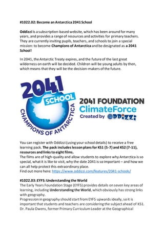 #1022.02:Become anAntarctica2041School
Oddizzi is a subscription-based website, which has been around for many
years, and provides a rangeof resources and activities for primary teachers.
They are currently inviting pupils, teachers, and schools to join a special
mission: to become Champions of Antarctica and be designated as a 2041
School!
In 2041, theAntarctic Treaty expires, and the futureof the last great
wilderness on earth will be decided. Children will be young adults by then,
which means that they will be the decision-makers of the future.
You can register with Oddizzi (using your schooldetails) to receive a free
learning pack. The pack includes lessonplans for KS1 (5-7) and KS2 (7-11),
resources andlinks toeight films.
The films are of high-quality and allow students to explore why Antarctica is so
special, whatit is like to visit, why the date 2041 is so important – and how we
can all help protect this extraordinary place.
Find out more here: https://www.oddizzi.com/features/2041-schools/
#1022.03:EYFS: Understanding the World
The Early Years Foundation Stage (EYFS) provides details on seven key areas of
learning, including Understanding the World, which obviously has strong links
with geography.
Progression in geography should startfrom EYFS upwards ideally, so it is
important that students and teachers are considering the subjectahead of KS1.
Dr. Paula Owens, former Primary Curriculum Leader at the Geographical
 