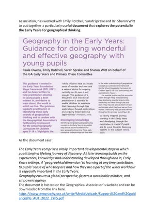 Association, has worked with Emily Rotchell, Sarah Sprakeand Dr. Sharon Witt
to put together a particularly useful document that explores the potential in
the Early Years for geographical thinking.
As the document says:
The Early Yearscomprise a vitally importantdevelopmentalstage in which
pupils begin a lifelong journey of discovery. Alllater learning buildson the
experiences, knowledge and understandingdeveloped through and in, Early
Years settings. A ‘geographicaldimension’ to learning at any time contributes
to pupils’ sense of who they are and how they are a partof the wider world but
is especially importantin the Early Years.
Geography ensuresa globalperspective, fosters a sustainable mindset, and
empowersagency
The document is hosted on the Geographical Association’s websiteand can be
downloaded fromthe link here.
https://www.geography.org.uk/write/MediaUploads/Support%20and%20guid
ance/PG_AUT_2022_EYFS.pdf
 
