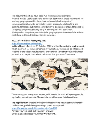 The document itself is a four-pagePDF with illustrated examples.
Itwould makea usefulbasis for a discussion between all those responsiblefor
teaching geography within the school and could also form part of
communications home to parents to explain approaches to teaching and
learning. Itmakes a substantialcontribution to discussions around theneed to
take geography seriously very early in a young person’s education.
We hope that the primary section of the geographysouthwestwebsite will also
contribute to those debates as the site develops.
#1022.04 - National Poetry Day 2022
https://nationalpoetryday.co.uk/
National Poetry Day is on 6th
October 2022 and the theme is the environment,
which is perfect for the geographers in your school. They could be introduced
to some of the classic nature poems, or be shown somethat you have written
yourself as a sample - model the behaviour that you wantfrom them.
There are a great many poetry styles, which could be used with young people,
e.g. haiku; sonnet; acrostic. The website provides somedetails on these.
The Regenerators websitementioned in resource#1 has an activity whereby
students are guided through writing a poem about plastic.
https://www.bbc.co.uk/bitesize/articles/zpb3f82
Perhaps you’rea poet, but you don’t know it!
Give it a go and release your inner Wordsworth.
 