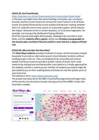 #1022.05: Get FloodReady
https://wp.lancs.ac.uk/cyp-floodrecovery/our-outputs/get-flood-ready/
In the past, wemight havereferred to flooding, hurricanes, etc. as natural
hazards, butthe current trend is to removethe word ‘natural’ as all of these
events are partly influenced by human activity and decision-making: whether
that is to makethe event more severe, or to providesupport, which reduces
the impact. Decisions to live in certain locations, or to remove vegetation, for
example, can increase the likelihood of being affected.
Of all the hazards thatmight affect people, flooding is the one that is most
likely, and this website offers agame, which can introduce young people to
the needto plan carefully if they live withina zone that has a degree of flood
risk.
#1022.06: Why not take the Slow Way?
The Slow Ways website provides hundreds of routes, which havebeen created
by people to provide an alternative way to travel between locations without
needing to get in the car. They are designed to be accessibleand remove
people frombusy routes to providea quieter means of travel. Each route
needs to be checked and verified by other users beforeit is finally approved for
the website, and this is whereyou (or families of students you teach) might be
persuaded to put on their walking boots and head out into the quieter parts of
your local area.
The website is here: https://beta.slowways.org/
The project has featured on the BBC’s Countryfileprogrammeand large maps
of the country can also be purchased, slowing someof the 8000+routes that
have been created.
 