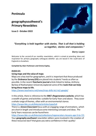 Peninsula
geographysouthwest’s
Primary Newsbites
Issue 2 - October 2022
“Everything is held together with stories. That is all that is holding
us together, stories and compassion.”
Barry Lopez
Welcome to the second of our monthly newsletters, which is aimed at providing ideas and
inspiration for primary geography colleagues whether you are based in the south-west of
England or elsewhere.
Compiled by Alan Parkinson and Emma Espley.
#1022.01
Using maps and the value of maps
Maps are a key tool for geographers, and it is important that those produced
by the Ordnance Survey (OS) are placed into students’ hands as often as
possible. In the recent Teachwire journal article linked to below, Anthony
Barlow of Roehampton University explored some of the tools that can help
bring these maps to life.
https://www.teachwire.net/news/map-skills-ks1-ks2-google/
In the article, there is reference to the BBC’s Regeneratorswebsite, which has
a wealth of games and activities suitable for Early Years and above. They cover
a whole range of themes, often with an environmental stance.
https://www.bbc.co.uk/bitesize/articles/zppx2v4
There is a GreenClassroom focus with an engaging range of animations, which
are shortin length and introducesome interesting concepts and ideas. The
Early Years resources can be found here:
https://www.bbc.co.uk/bitesize/collections/regenerators-lessons-age-5-to-7/1
Your geography southwest newsletter editors were involved in the creation of
these resources too if that gives you extra confidence in their quality!
 