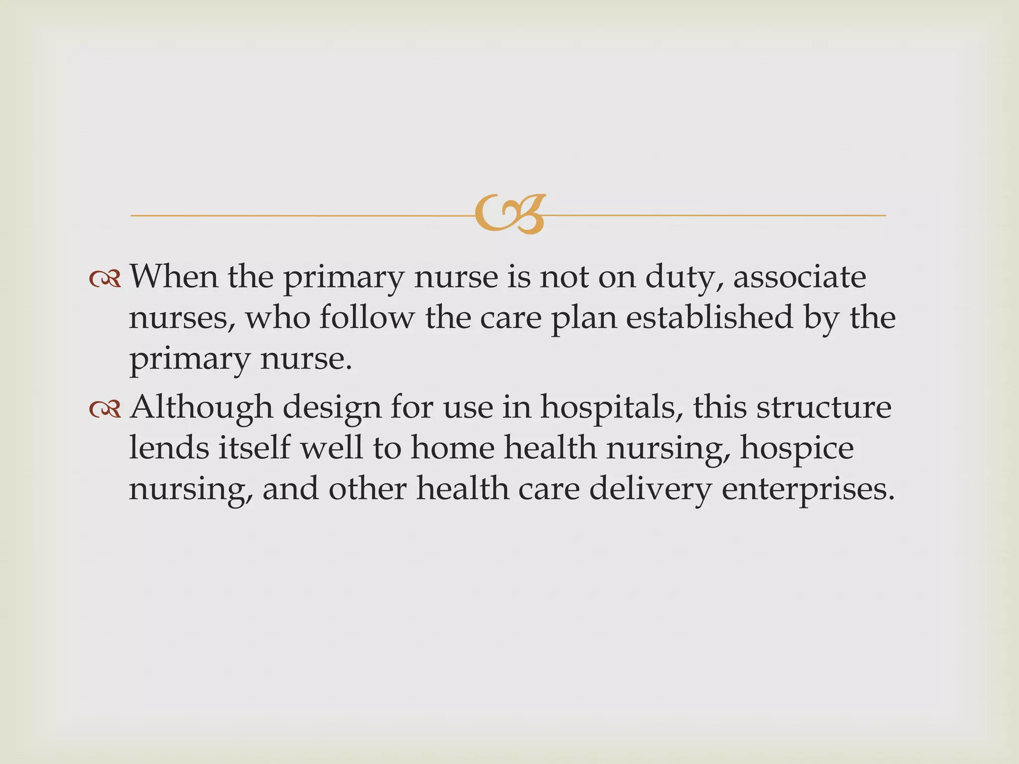 
 When the primary nurse is not on duty, associate
  nurses, who follow the care plan established by the
  primary nurse.
 Although design for use in hospitals, this structure
  lends itself well to home health nursing, hospice
  nursing, and other health care delivery enterprises.
 