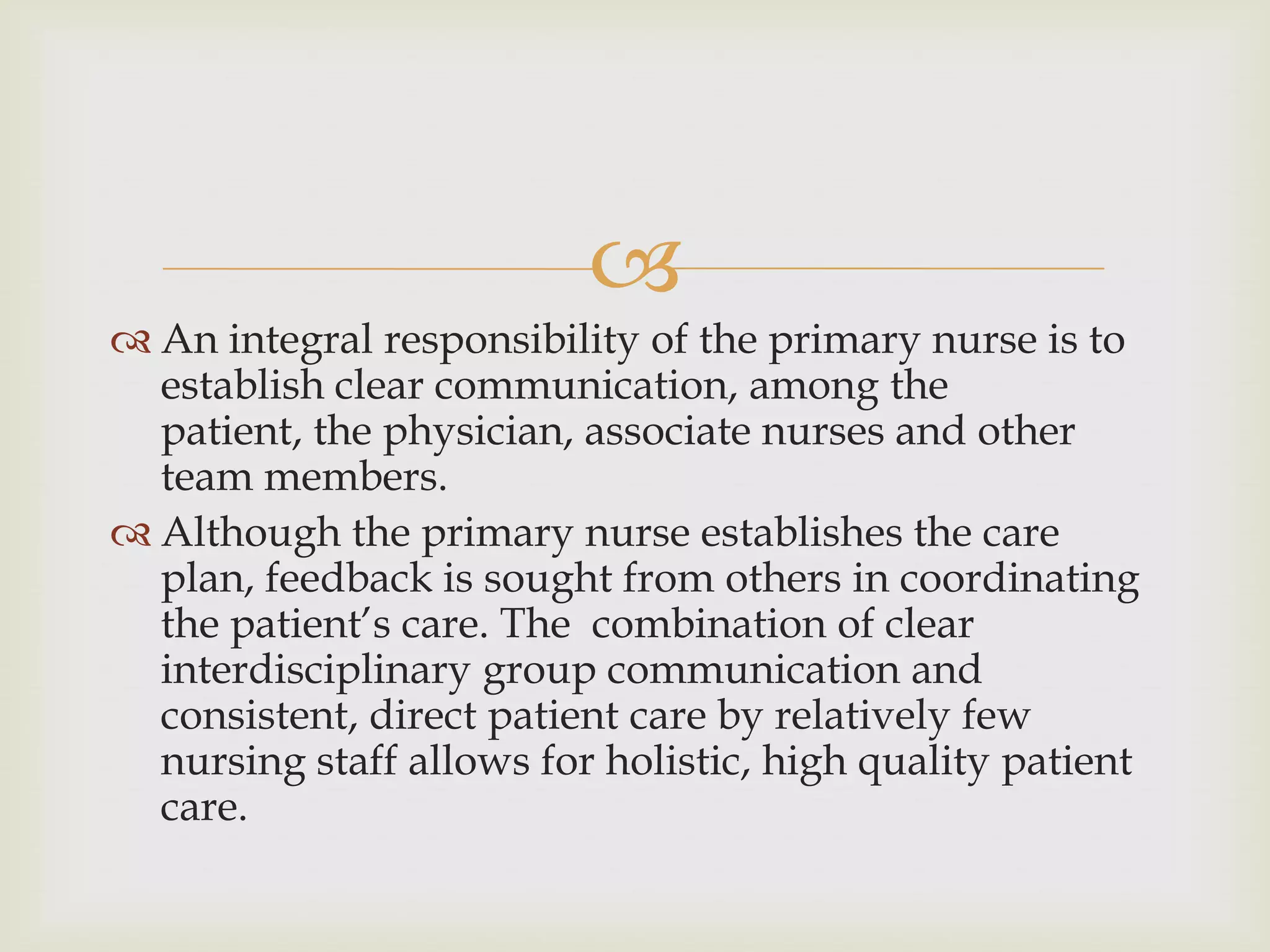 
 An integral responsibility of the primary nurse is to
  establish clear communication, among the
  patient, the physician, associate nurses and other
  team members.
 Although the primary nurse establishes the care
  plan, feedback is sought from others in coordinating
  the patient’s care. The combination of clear
  interdisciplinary group communication and
  consistent, direct patient care by relatively few
  nursing staff allows for holistic, high quality patient
  care.
 