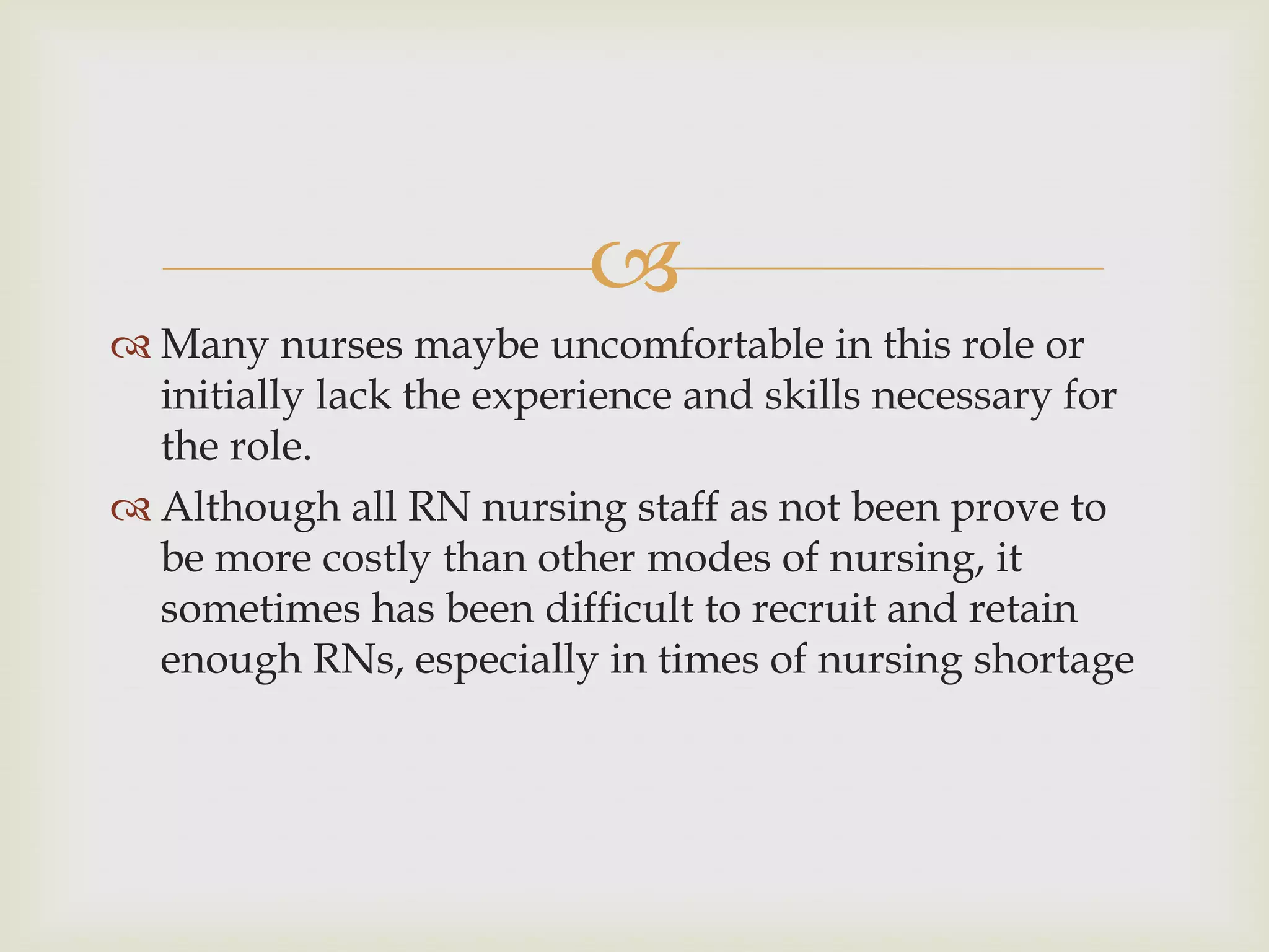 
 Many nurses maybe uncomfortable in this role or
  initially lack the experience and skills necessary for
  the role.
 Although all RN nursing staff as not been prove to
  be more costly than other modes of nursing, it
  sometimes has been difficult to recruit and retain
  enough RNs, especially in times of nursing shortage
 