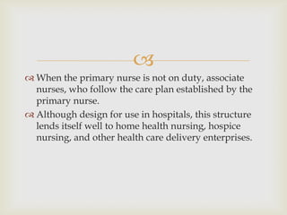 
 When the primary nurse is not on duty, associate
  nurses, who follow the care plan established by the
  primary nurse.
 Although design for use in hospitals, this structure
  lends itself well to home health nursing, hospice
  nursing, and other health care delivery enterprises.
 