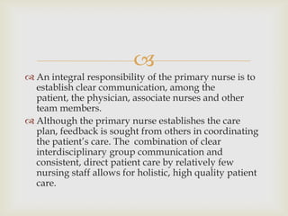 
 An integral responsibility of the primary nurse is to
  establish clear communication, among the
  patient, the physician, associate nurses and other
  team members.
 Although the primary nurse establishes the care
  plan, feedback is sought from others in coordinating
  the patient’s care. The combination of clear
  interdisciplinary group communication and
  consistent, direct patient care by relatively few
  nursing staff allows for holistic, high quality patient
  care.
 