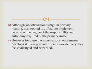 
 Although job satisfaction is high in primary
  nursing, this method is difficult to implement
  because of the degree of the responsibility and
  autonomy required of the primary nurse.
 However for these the same reasons, once nurses
  develops skills in primary nursing care delivery they
  feel challenged and rewarded.
 