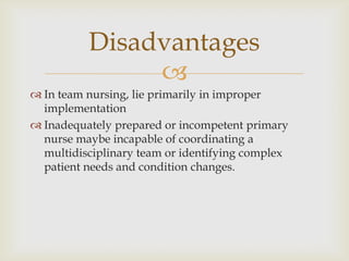 Disadvantages
               
 In team nursing, lie primarily in improper
  implementation
 Inadequately prepared or incompetent primary
  nurse maybe incapable of coordinating a
  multidisciplinary team or identifying complex
  patient needs and condition changes.
 