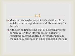 
 Many nurses maybe uncomfortable in this role or
  initially lack the experience and skills necessary for
  the role.
 Although all RN nursing staff as not been prove to
  be more costly than other modes of nursing, it
  sometimes has been difficult to recruit and retain
  enough RNs, especially in times of nursing shortage
 