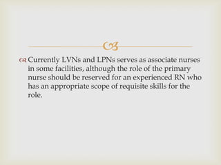 
 Currently LVNs and LPNs serves as associate nurses
  in some facilities, although the role of the primary
  nurse should be reserved for an experienced RN who
  has an appropriate scope of requisite skills for the
  role.
 
