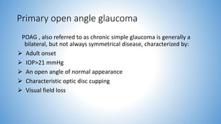 Primary open angle glaucoma
POAG , also referred to as chronic simple glaucoma is generally a
bilateral, but not always symmetrical disease, characterized by:
 Adult onset
 IOP>21 mmHg
 An open angle of normal appearance
 Characteristic optic disc cupping
 Visual field loss
 