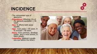 INCIDENCE
- The commonest type of
glaucoma.
- Population: Affecting 1% of
the general population > 40
years.
- Sex: It affects both sexes
equally.
- Age: most cases > 65 years. It
is unusual < 40 years.
- Race: more common, develops
earlier, and is more severe, in
black people.
- Laterality: Bilateral (usually
one eye before the other).
 