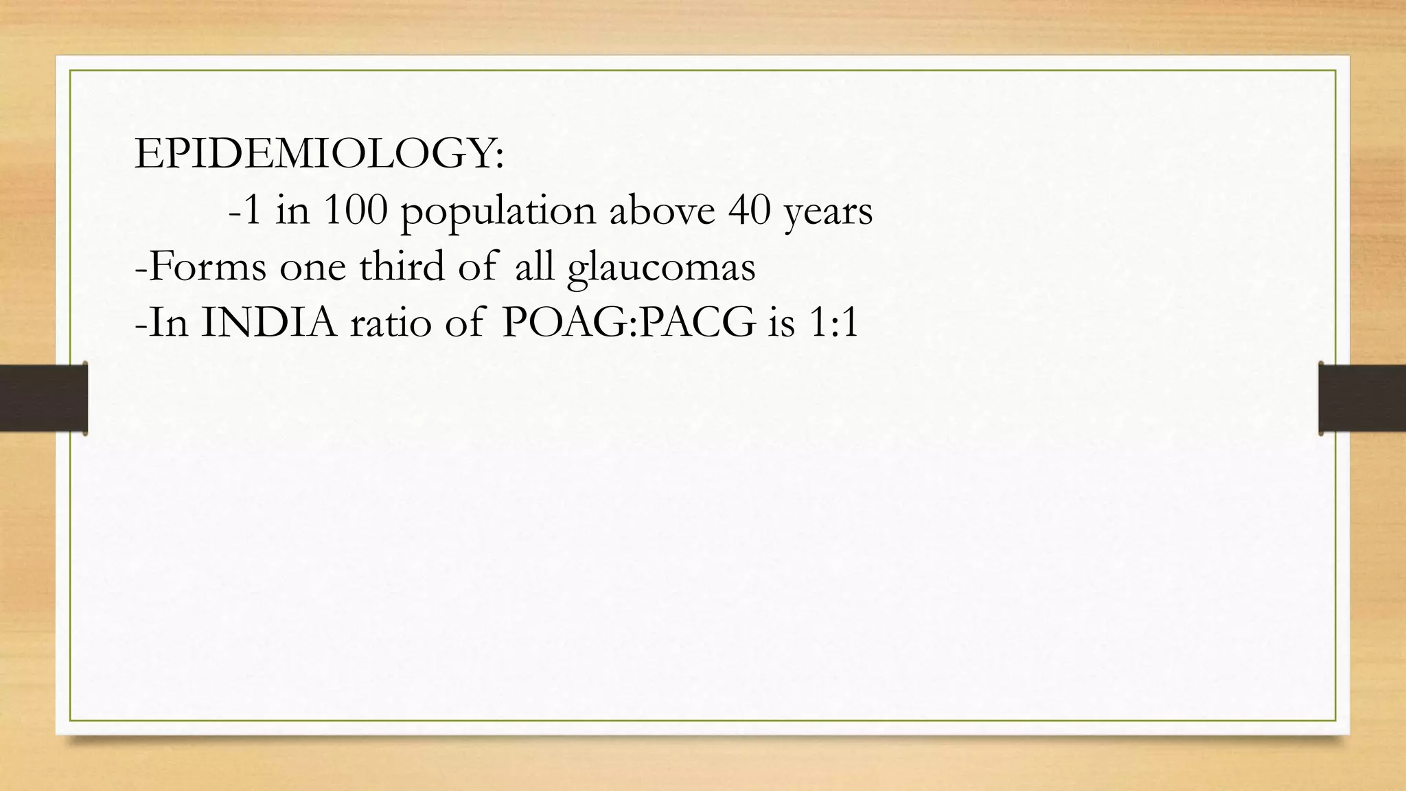 EPIDEMIOLOGY:
-1 in 100 population above 40 years
-Forms one third of all glaucomas
-In INDIA ratio of POAG:PACG is 1:1
 