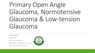 Primary Open Angle
Glaucoma, Normotensive
Glaucoma & Low-tension
Glaucoma
BIPIN BISTA
RESIDENT
OPHTHALMOLOGY
NATIONAL MEDICAL COLLEGE
& TEACHING HOSPITAL
 