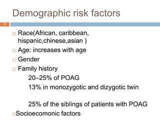 Demographic risk factors
 Race(African, caribbean,
hispanic,chinese,asian )
 Age: increases with age
 Gender
 Family history
20–25% of POAG
13% in monozygotic and dizygotic twin
25% of the siblings of patients with POAG
Socioecomonic factors
11
 