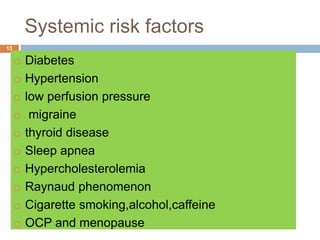 Systemic risk factors
 Diabetes
 Hypertension
 low perfusion pressure
 migraine
 thyroid disease
 Sleep apnea
 Hypercholesterolemia
 Raynaud phenomenon
 Cigarette smoking,alcohol,caffeine
 OCP and menopause
13
 