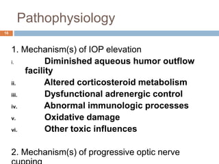 Pathophysiology
1. Mechanism(s) of IOP elevation
i. Diminished aqueous humor outflow
facility
ii. Altered corticosteroid metabolism
iii. Dysfunctional adrenergic control
iv. Abnormal immunologic processes
v. Oxidative damage
vi. Other toxic influences
2. Mechanism(s) of progressive optic nerve
16
 
