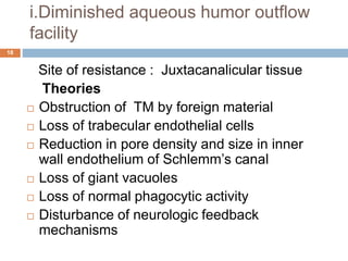 i.Diminished aqueous humor outflow
facility
Site of resistance : Juxtacanalicular tissue
Theories
 Obstruction of TM by foreign material
 Loss of trabecular endothelial cells
 Reduction in pore density and size in inner
wall endothelium of Schlemm’s canal
 Loss of giant vacuoles
 Loss of normal phagocytic activity
 Disturbance of neurologic feedback
mechanisms
18
 