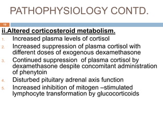 PATHOPHYSIOLOGY CONTD.
ii.Altered corticosteroid metabolism.
1. Increased plasma levels of cortisol
2. Increased suppression of plasma cortisol with
different doses of exogenous dexamethasone
3. Continued suppression of plasma cortisol by
dexamethasone despite concomitant administration
of phenytoin
4. Disturbed pituitary adrenal axis function
5. Increased inhibition of mitogen –stimulated
lymphocyte transformation by glucocorticoids
19
 