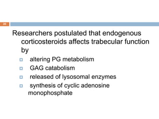 Researchers postulated that endogenous
corticosteroids affects trabecular function
by
 altering PG metabolism
 GAG catabolism
 released of lysosomal enzymes
 synthesis of cyclic adenosine
monophosphate
20
 