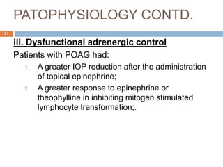 PATOPHYSIOLOGY CONTD.
iii. Dysfunctional adrenergic control
Patients with POAG had:
1. A greater IOP reduction after the administration
of topical epinephrine;
2. A greater response to epinephrine or
theophylline in inhibiting mitogen stimulated
lymphocyte transformation;.
21
 
