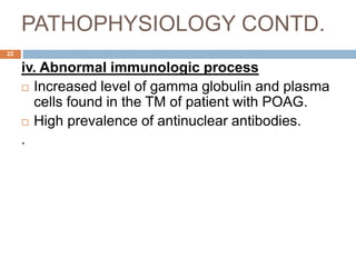PATHOPHYSIOLOGY CONTD.
iv. Abnormal immunologic process
 Increased level of gamma globulin and plasma
cells found in the TM of patient with POAG.
 High prevalence of antinuclear antibodies.
.
22
 