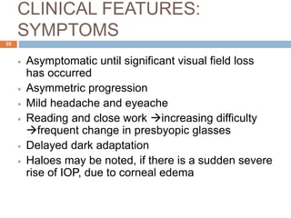 CLINICAL FEATURES:
SYMPTOMS
 Asymptomatic until significant visual field loss
has occurred
 Asymmetric progression
 Mild headache and eyeache
 Reading and close work increasing difficulty
frequent change in presbyopic glasses
 Delayed dark adaptation
 Haloes may be noted, if there is a sudden severe
rise of IOP, due to corneal edema
35
 