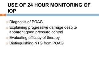 USE OF 24 HOUR MONITORING OF
IOP
 Diagnosis of POAG
 Explaining progressive damage despite
apparent good pressure control
 Evaluating efficacy of therapy
 Distinguishing NTG from POAG.
40
 