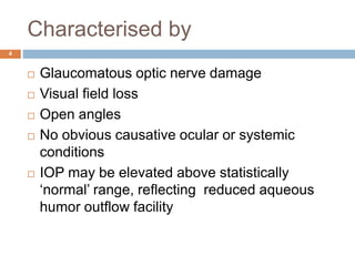 Characterised by
 Glaucomatous optic nerve damage
 Visual field loss
 Open angles
 No obvious causative ocular or systemic
conditions
 IOP may be elevated above statistically
‘normal’ range, reflecting reduced aqueous
humor outflow facility
4
 