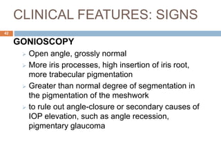 CLINICAL FEATURES: SIGNS
GONIOSCOPY
 Open angle, grossly normal
 More iris processes, high insertion of iris root,
more trabecular pigmentation
 Greater than normal degree of segmentation in
the pigmentation of the meshwork
 to rule out angle-closure or secondary causes of
IOP elevation, such as angle recession,
pigmentary glaucoma
42
 
