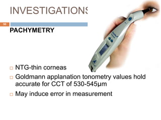 INVESTIGATIONS
PACHYMETRY
 NTG-thin corneas
 Goldmann applanation tonometry values hold
accurate for CCT of 530-545μm
 May induce error in measurement
50
 