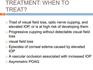 TREATMENT: WHEN TO
TREAT?
 Triad of visual field loss, optic nerve cupping, and
elevated IOP, or is at high risk of developing them
 Progressive cupping without detectable visual field
loss
 visual field loss
 Episodes of corneal edema caused by elevated
IOP
 A vascular occlusion associated with increased IOP
 Asymmetric POAG
59
 