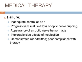 MEDICAL THERAPY
 Failure:
 Inadequate control of IOP
 Progressive visual field loss or optic nerve cupping
 Appearance of an optic nerve hemorrhage
 Intolerable side effects of medication
 Demonstrated (or admitted) poor compliance with
therapy
67
 