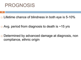 PROGNOSIS
 Lifetime chance of blindness in both eye is 5-10%
 Avg. period from diagnosis to death is ~15 yrs
 Determined by advanced damage at diagnosis, non
compliance, ethnic origin
69
 