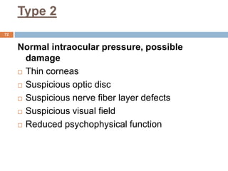 Type 2
Normal intraocular pressure, possible
damage
 Thin corneas
 Suspicious optic disc
 Suspicious nerve fiber layer defects
 Suspicious visual field
 Reduced psychophysical function
72
 