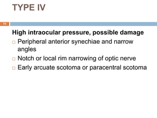 TYPE IV
High intraocular pressure, possible damage
 Peripheral anterior synechiae and narrow
angles
 Notch or local rim narrowing of optic nerve
 Early arcuate scotoma or paracentral scotoma
74
 