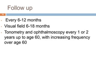 Follow up
• Every 6-12 months
• Visual field 6-18 months
• Tonometry and ophthalmoscopy every 1 or 2
years up to age 60, with increasing frequency
over age 60
76
 