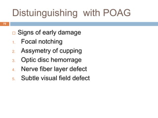 Distuinguishing with POAG
 Signs of early damage
1. Focal notching
2. Assymetry of cupping
3. Optic disc hemorrage
4. Nerve fiber layer defect
5. Subtle visual field defect
79
 