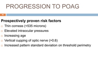 PROGRESSION TO POAG
Prospectively proven risk factors
 Thin corneas (<535 microns)
 Elevated intraocular pressures
 Increasing age
 Vertical cupping of optic nerve (>0.6)
 Increased pattern standard deviation on threshold perimetry
83
 