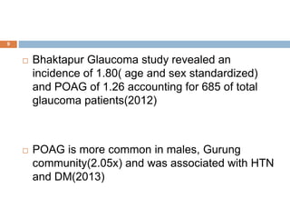  Bhaktapur Glaucoma study revealed an
incidence of 1.80( age and sex standardized)
and POAG of 1.26 accounting for 685 of total
glaucoma patients(2012)
 POAG is more common in males, Gurung
community(2.05x) and was associated with HTN
and DM(2013)
9
 
