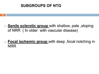 SUBGROUPS OF NTG
 Senile sclerotic group with shallow, pale ,sloping
of NRR ( In older with vascular disease)
 Focal ischemic group with deep ,focal notching in
NRR
94
 
