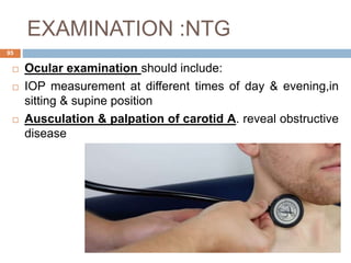 EXAMINATION :NTG
 Ocular examination should include:
 IOP measurement at different times of day & evening,in
sitting & supine position
 Ausculation & palpation of carotid A. reveal obstructive
disease
95
 