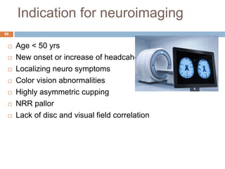 Indication for neuroimaging
 Age < 50 yrs
 New onset or increase of headcahe
 Localizing neuro symptoms
 Color vision abnormalities
 Highly asymmetric cupping
 NRR pallor
 Lack of disc and visual field correlation
98
 