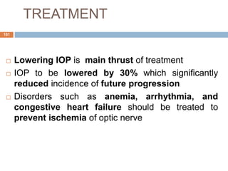 TREATMENT
 Lowering IOP is main thrust of treatment
 IOP to be lowered by 30% which significantly
reduced incidence of future progression
 Disorders such as anemia, arrhythmia, and
congestive heart failure should be treated to
prevent ischemia of optic nerve
101
 